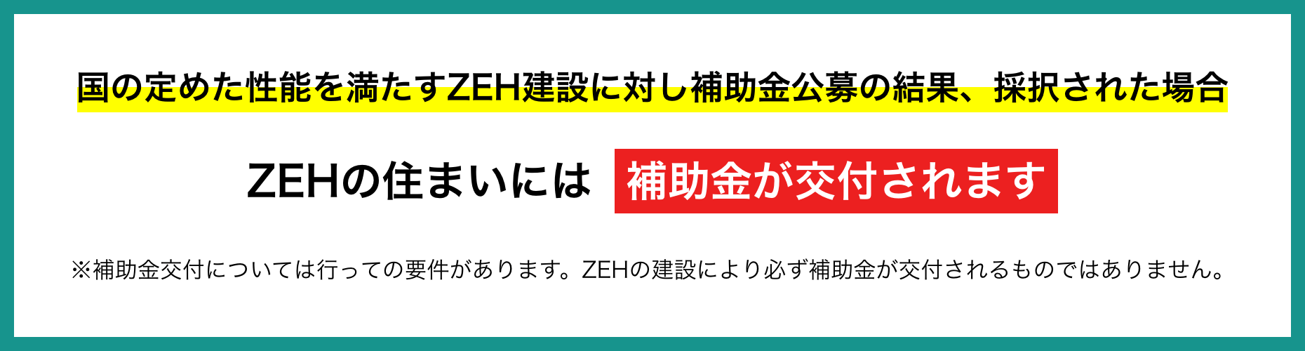 国の定めた性能を満たすZEH建設に対し補助金公募の結果、採択された場合、ZEHの住まいには補助金が交付されます　※補助金交付については行っての要件があります。ZEHの建設により必ず補助金が交付されるものではありません。