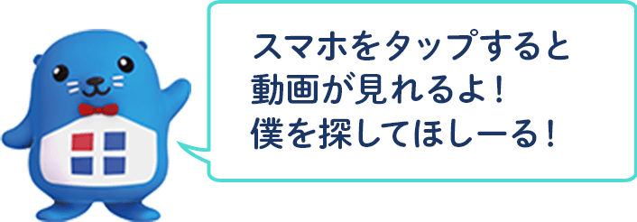スマホをタップすると動画が見れるよ！僕を探してほしーる！