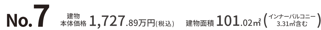 No.7 建物本体価格：1,727.89万円（税込） 建物面積：101.02㎡（インナーバルコニー
									3.31㎡含む）