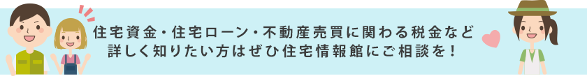 住宅資金・住宅ローン・不動産売買に関わる税金など詳しく知りたい方はぜひ住宅情報館にご相談を！