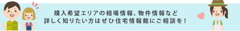 購入希望エリアの相場情報、物件情報など詳しく知りたい方はぜひ住宅情報館にご相談を！