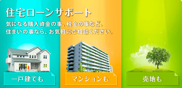 住宅ローンサポート 気になる購入資金の事、税金の事など、住まいの事なら、お気軽にご相談ください。 一戸建ても マンションも 売地も