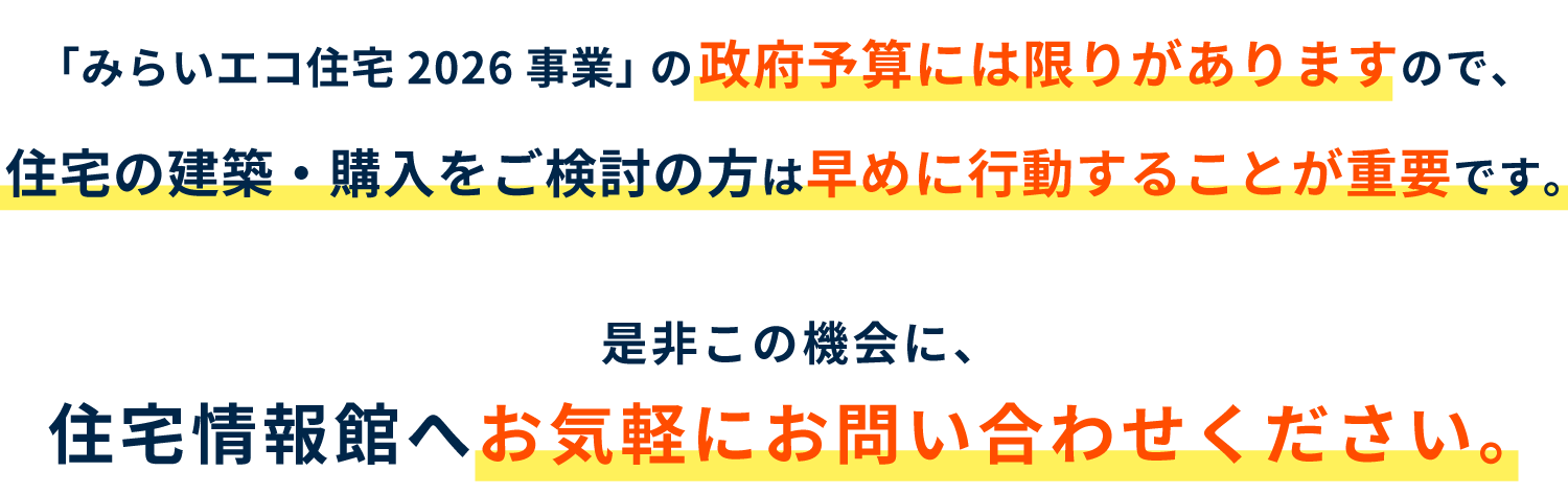 住宅情報館は「みらいエコ住宅2026事業」 の登録事業者です。「みらいエコ住宅2026事業」 の政府予算には限りがありますので、住宅の建築・購入をご検討の方は早めに行動することが重要です。是非この機会に、住宅情報館へお気軽にお問い合わせください。