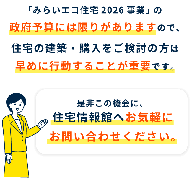 住宅情報館は「みらいエコ住宅2026事業」 の登録事業者です。「みらいエコ住宅2026事業」 の政府予算には限りがありますので、住宅の建築・購入をご検討の方は早めに行動することが重要です。是非この機会に、住宅情報館へお気軽にお問い合わせください。
