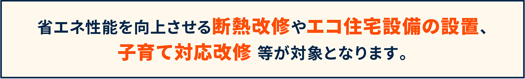 省エネ性能を向上させる断熱改修やエコ住宅設備の設置、子育て対応改修 等が対象となります。