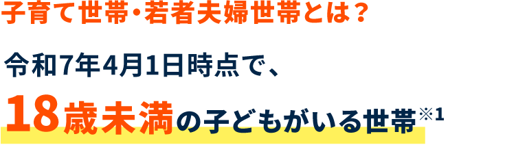 子育て世帯・若者夫婦世帯とは？ 令和7年4月1日時点で、18歳未満の子どもがいる世帯※1