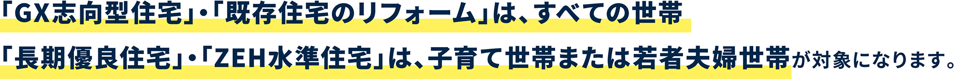 「GX志向型住宅」・「既存住宅のリフォーム」は、すべての世帯「長期優良住宅」・「ZEH水準住宅」は、子育て世帯または若者夫婦世帯が対象になります。