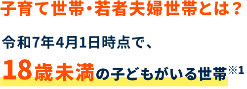 子育て世帯・若者夫婦世帯とは？ 令和7年4月1日時点で、18歳未満の子どもがいる世帯※1