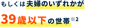 もしくは夫婦のいずれかが39歳以下の世帯※2