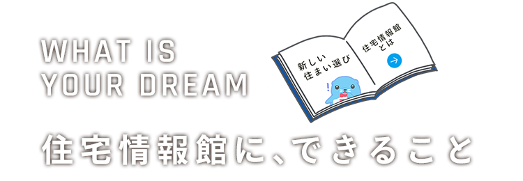 WHAT'S IS YOUR DREAM「ようこそ、住宅情報館へ」住宅情報館に、できること