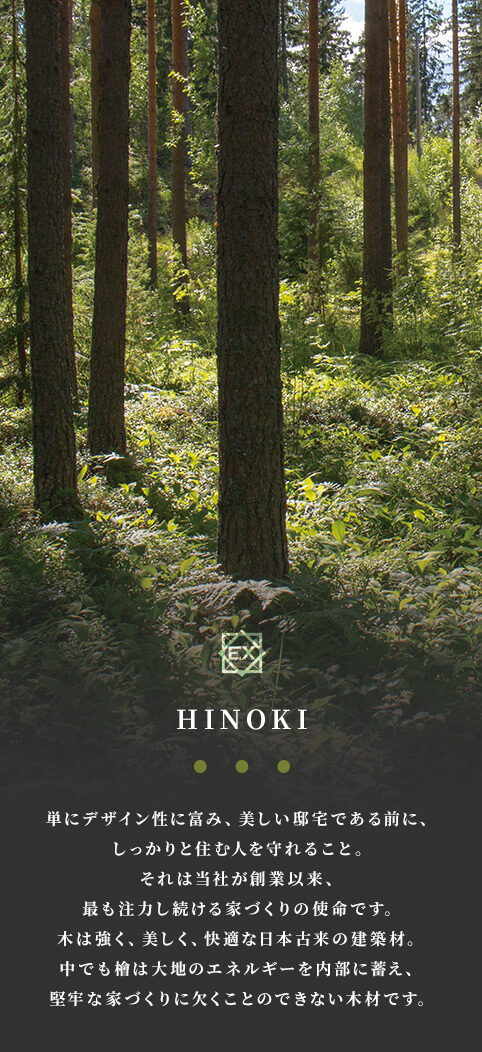 HINOKI 単にデザイン性に富み、美しい邸宅である前に、しっかりと住む人を守れること。それは当社が創業以来、最も注力し続ける家づくりの使命です。木は強く、美しく、快適な日本古来の建築材。中でも檜は大地のエネルギーを内部に蓄え、堅牢な家づくりに欠くことのできない木材です。