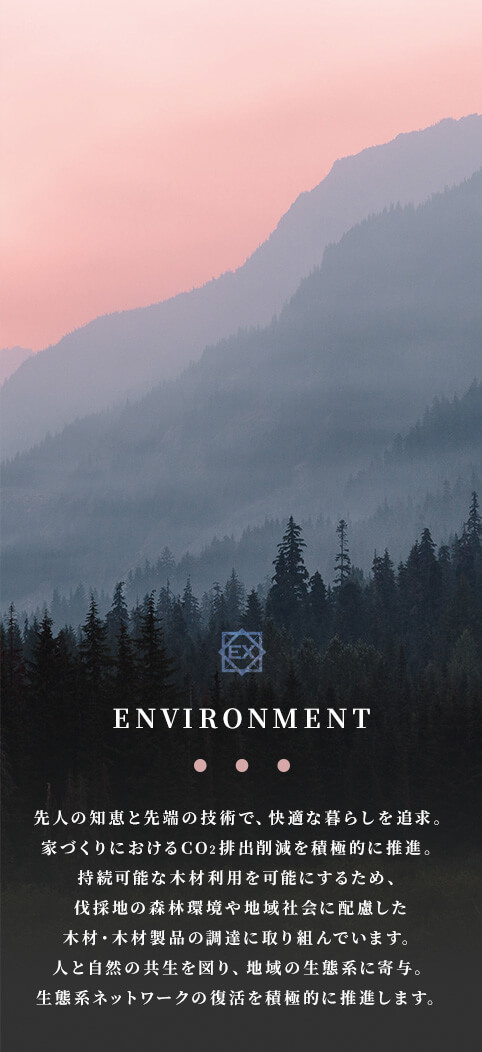 ENVIRONMENT 先人の知恵と先端の技術で、快適な暮らしを追求。家づくりにおけるCO2排出削減を積極的に推進。持続可能な木材利用を可能にするため、伐採地の森林環境や地域社会に配慮した木材・木材製品の調達に取り組んでいます。人と自然の共生を図り、地域の生態系に寄与。生態系ネットワークの復活を積極的に推進します。