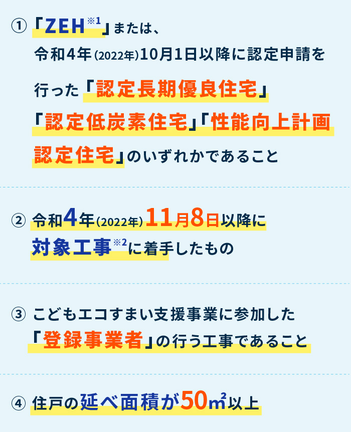 ①「ZEH※」または、令和4年（2022年）10月1日以降に認定申請を行った 「認定長期優良住宅」「認定低炭素住宅」「性能向上計画認定住宅」のいずれかであること ② 売買契約を、令和4年（2022年）11月8日～令和5年（2023年）12月31日までに締結 ③ 事業者登録の後、令和5年（2023年）12月31日までに建築工事に着工 ④ 住戸の延べ面積が50㎡以上