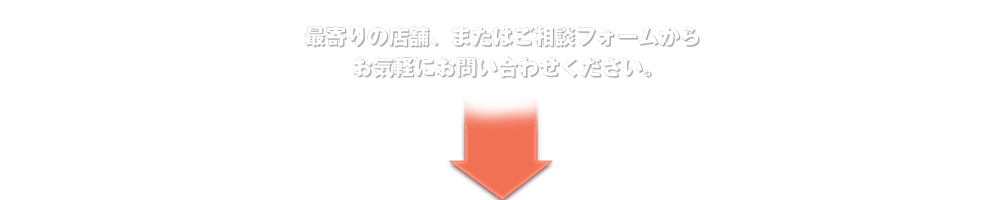 最寄りの店舗、またはご相談フォームからお気軽にお問い合わせください。